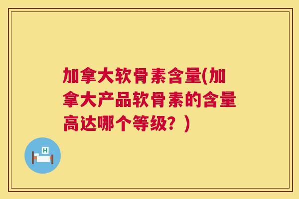 加拿大软骨素含量(加拿大产品软骨素的含量高达哪个等级？)