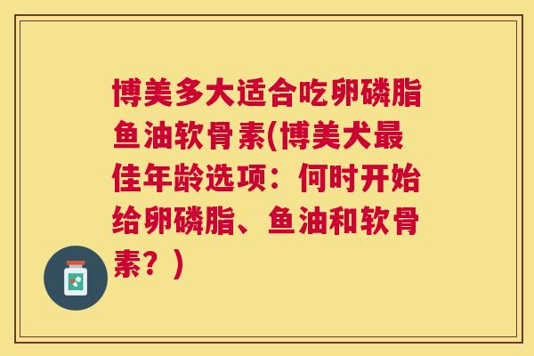 博美多大适合吃卵磷脂鱼油软骨素(博美犬最佳年龄选项：何时开始给卵磷脂、鱼油和软骨素？)