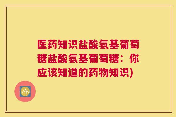 医药知识盐酸氨基葡萄糖盐酸氨基葡萄糖:你应该知道的药物知识)