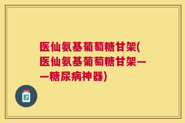 医仙氨基葡萄糖甘架(医仙氨基葡萄糖甘架——糖尿病神器)