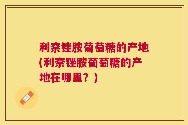 利奈锉胺葡萄糖的产地(利奈锉胺葡萄糖的产地在哪里？)