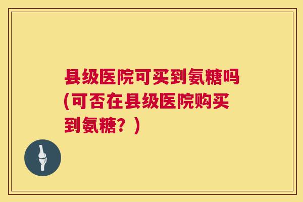 县级医院可买到氨糖吗(可否在县级医院购买到氨糖？)