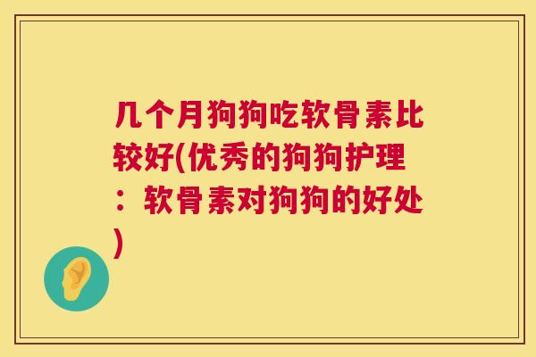 几个月狗狗吃软骨素比较好(优秀的狗狗护理：软骨素对狗狗的好处)