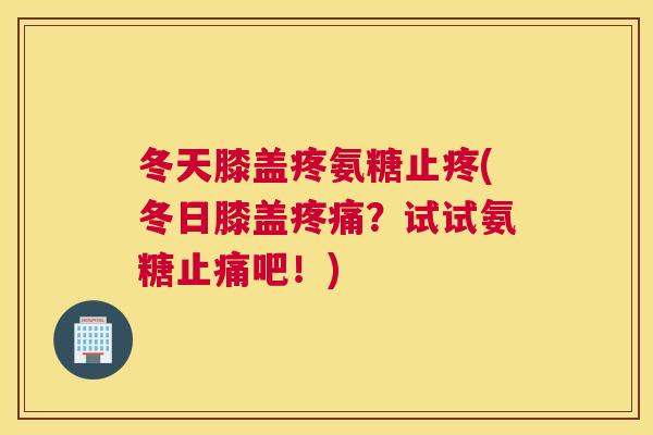 冬天膝盖疼氨糖止疼(冬日膝盖疼痛？试试氨糖止痛吧！)