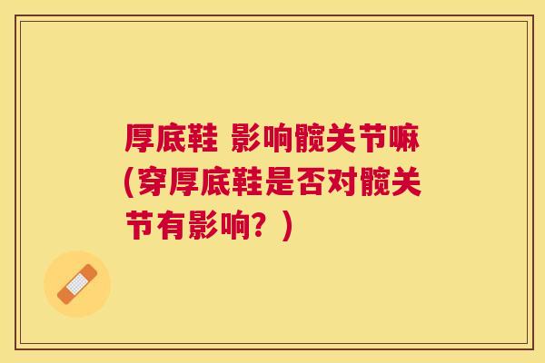 厚底鞋 影响髋关节嘛(穿厚底鞋是否对髋关节有影响?) 厚底鞋 影响髋关节嘛(穿厚底鞋是否对髋关节有影响?)