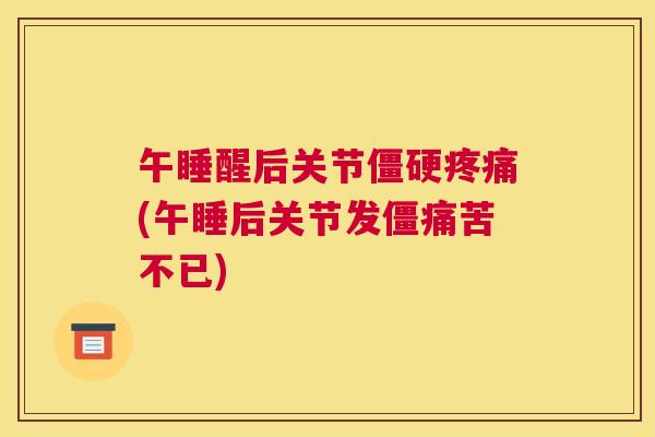 午睡醒后关节僵硬疼痛(午睡后关节发僵痛苦不已)