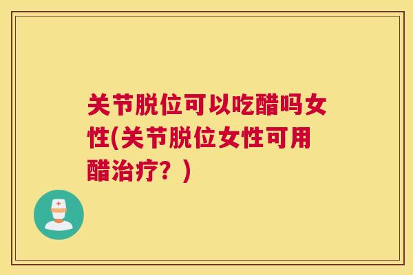关节脱位可以吃醋吗女性(关节脱位女性可用醋治疗？)