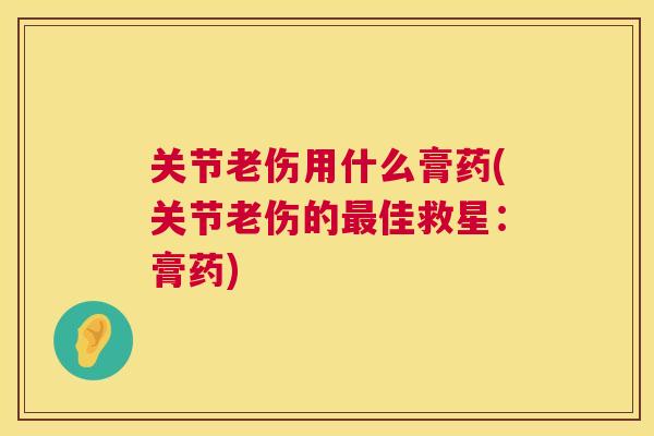 关节老伤用什么膏药(关节老伤的最佳救星：膏药)