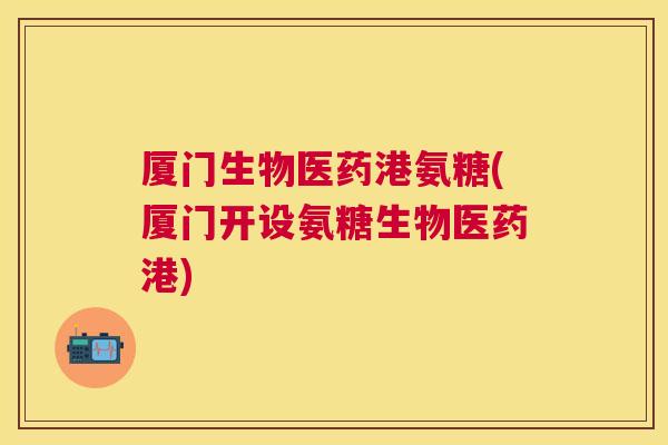 厦门生物医药港氨糖(厦门开设氨糖生物医药港)