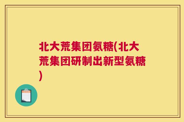 北大荒集团氨糖(北大荒集团研制出新型氨糖)