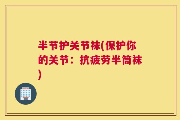 半节护关节袜(保护你的关节：抗疲劳半筒袜)