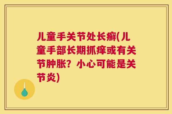 儿童手关节处长癣(儿童手部长期抓痒或有关节肿胀？小心可能是关节炎)