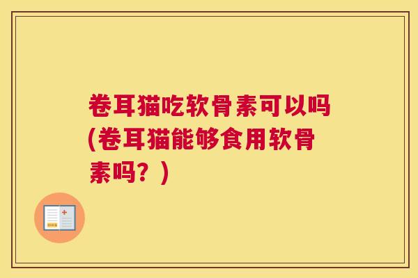 卷耳猫吃软骨素可以吗(卷耳猫能够食用软骨素吗？)