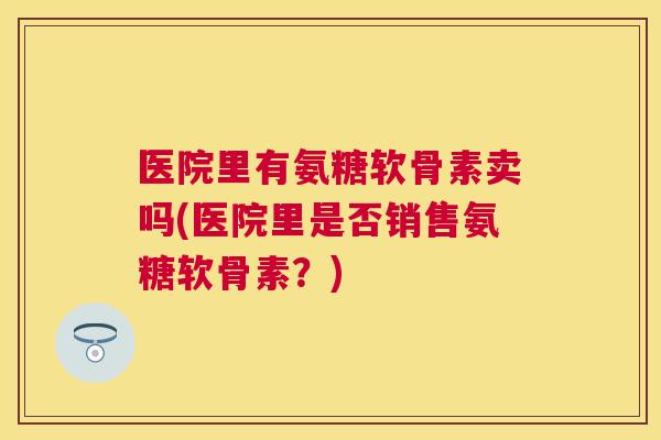 医院里有氨糖软骨素卖吗(医院里是否销售氨糖软骨素？)