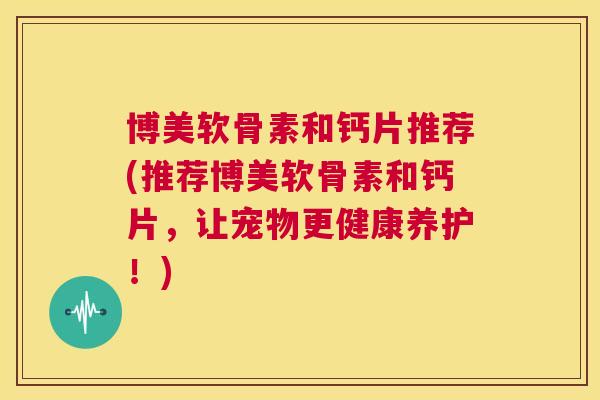博美软骨素和钙片推荐(推荐博美软骨素和钙片，让宠物更健康养护！)