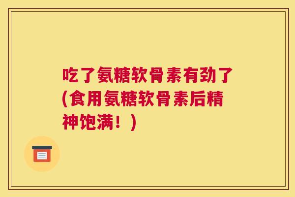 吃了氨糖软骨素有劲了(食用氨糖软骨素后精神饱满！)