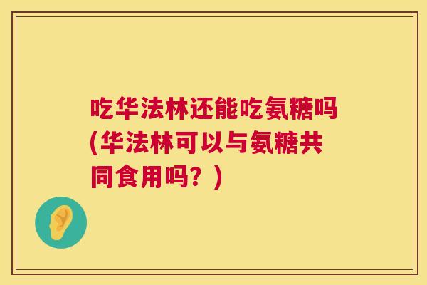 吃华法林还能吃氨糖吗(华法林可以与氨糖共同食用吗？)
