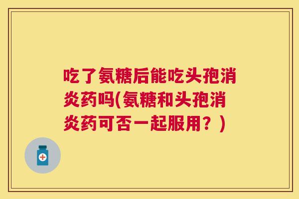 吃了氨糖后能吃头孢消炎药吗(氨糖和头孢消炎药可否一起服用？)