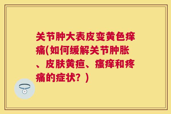关节肿大表皮变黄色痒痛(如何缓解关节肿胀、皮肤黄疸、瘙痒和疼痛的症状？)