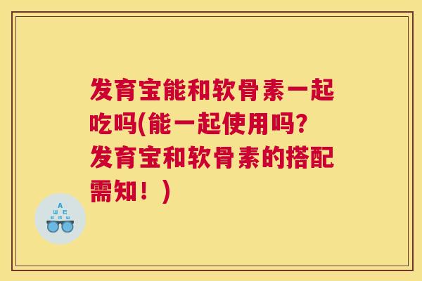 发育宝能和软骨素一起吃吗(能一起使用吗？发育宝和软骨素的搭配需知！)