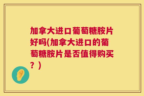 加拿大进口葡萄糖胺片好吗(加拿大进口的葡萄糖胺片是否值得购买？)