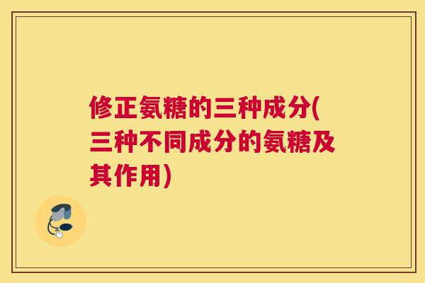 修正氨糖的三种成分(三种不同成分的氨糖及其作用) 修正氨糖的三种成分(三种不同成分的氨糖及其作用)