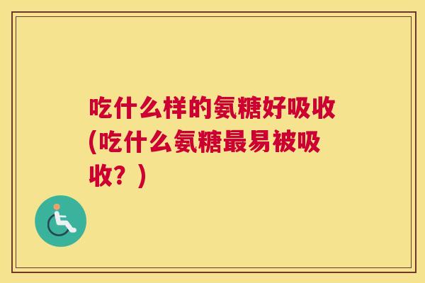 吃什么样的氨糖好吸收(吃什么氨糖最易被吸收？)