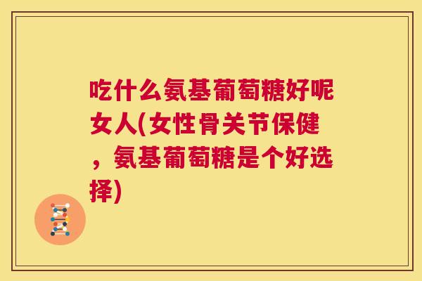 吃什么氨基葡萄糖好呢女人(女性骨关节保健，氨基葡萄糖是个好选择)