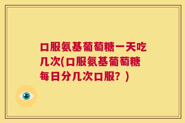 口服氨基葡萄糖一天吃几次(口服氨基葡萄糖每日分几次口服？)