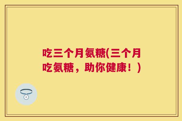 吃三个月氨糖(三个月吃氨糖，助你健康！)