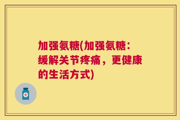 加强氨糖(加强氨糖：缓解关节疼痛，更健康的生活方式)