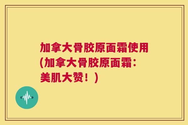 加拿大骨胶原面霜使用(加拿大骨胶原面霜：美肌大赞！)