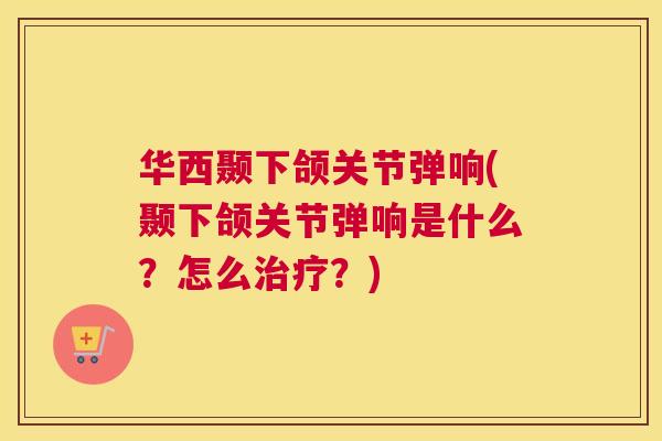 华西颞下颌关节弹响(颞下颌关节弹响是什么？怎么治疗？)