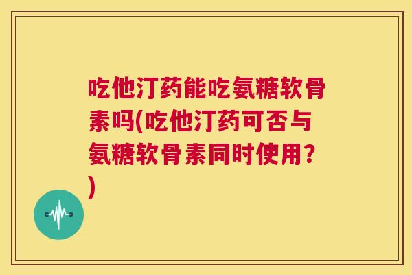 吃他汀药能吃氨糖软骨素吗(吃他汀药可否与氨糖软骨素同时使用？)