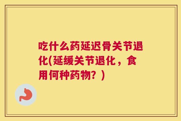 吃什么药延迟骨关节退化(延缓关节退化，食用何种药物？)