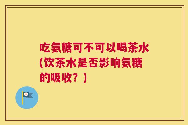 吃氨糖可不可以喝茶水(饮茶水是否影响氨糖的吸收？)