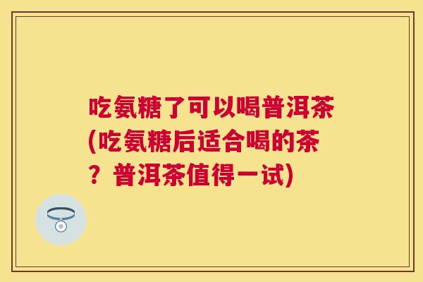 吃氨糖了可以喝普洱茶(吃氨糖后适合喝的茶？普洱茶值得一试)