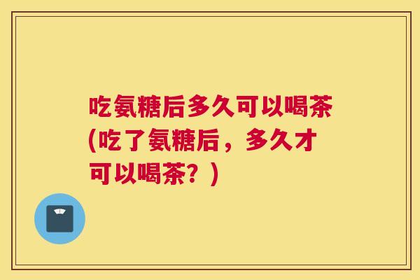 吃氨糖后多久可以喝茶(吃了氨糖后，多久才可以喝茶？)