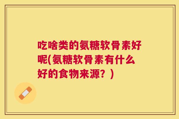 吃啥类的氨糖软骨素好呢(氨糖软骨素有什么好的食物来源？)