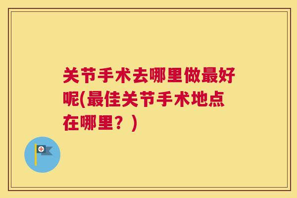 关节手术去哪里做最好呢(最佳关节手术地点在哪里？)