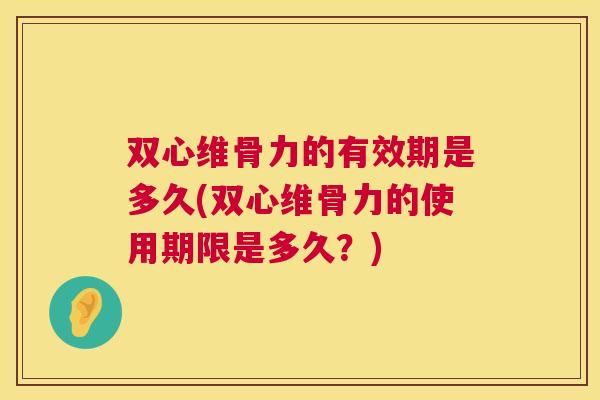双心维骨力的有效期是多久(双心维骨力的使用期限是多久？)