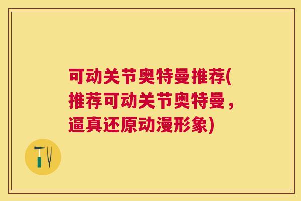 可动关节奥特曼推荐(推荐可动关节奥特曼，逼真还原动漫形象)