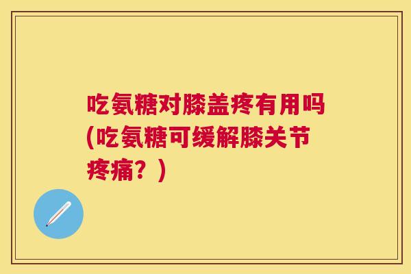 吃氨糖对膝盖疼有用吗(吃氨糖可缓解膝关节疼痛？)