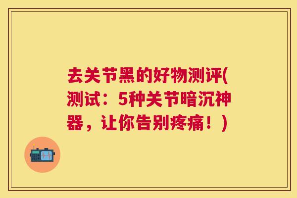 去关节黑的好物测评(测试：5种关节暗沉神器，让你告别疼痛！)