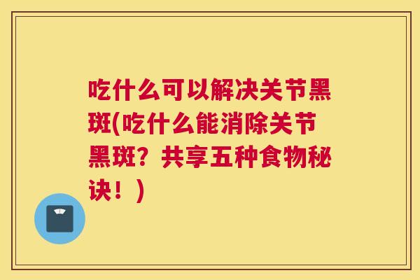 吃什么可以解决关节黑斑(吃什么能消除关节黑斑？共享五种食物秘诀！)