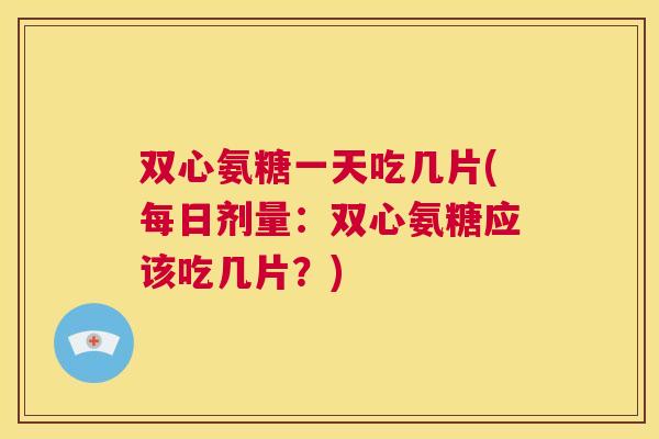 双心氨糖一天吃几片(每日剂量：双心氨糖应该吃几片？)