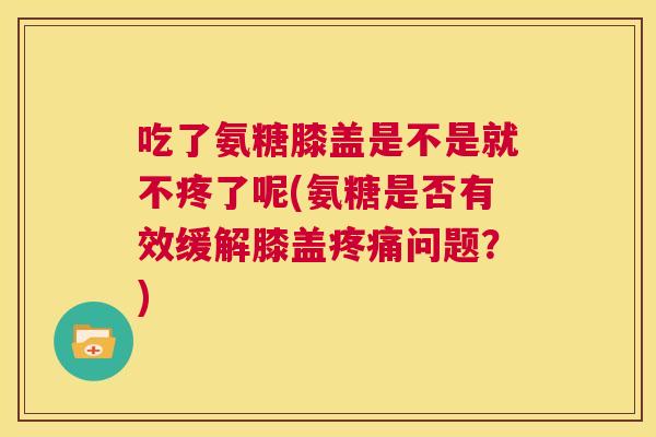 吃了氨糖膝盖是不是就不疼了呢(氨糖是否有效缓解膝盖疼痛问题？)