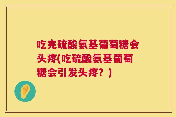 吃完硫酸氨基葡萄糖会头疼(吃硫酸氨基葡萄糖会引发头疼?)