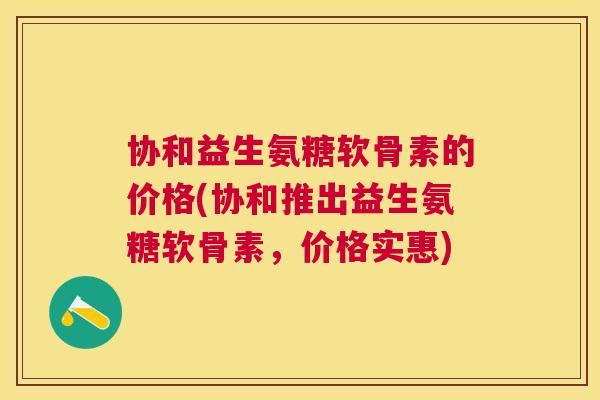 协和益生氨糖软骨素的价格(协和推出益生氨糖软骨素，价格实惠)