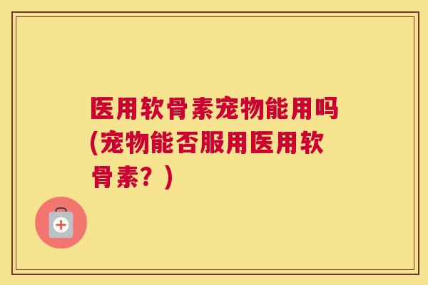医用软骨素宠物能用吗(宠物能否服用医用软骨素？)